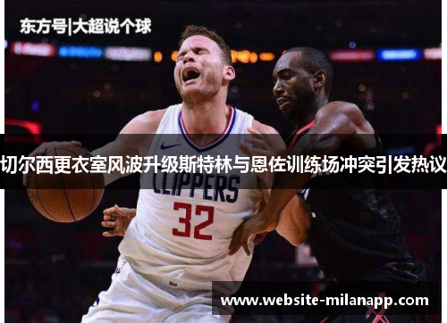 切尔西更衣室风波升级斯特林与恩佐训练场冲突引发热议 切尔西更衣室风波升级斯特林与恩佐训练场冲突引发热议